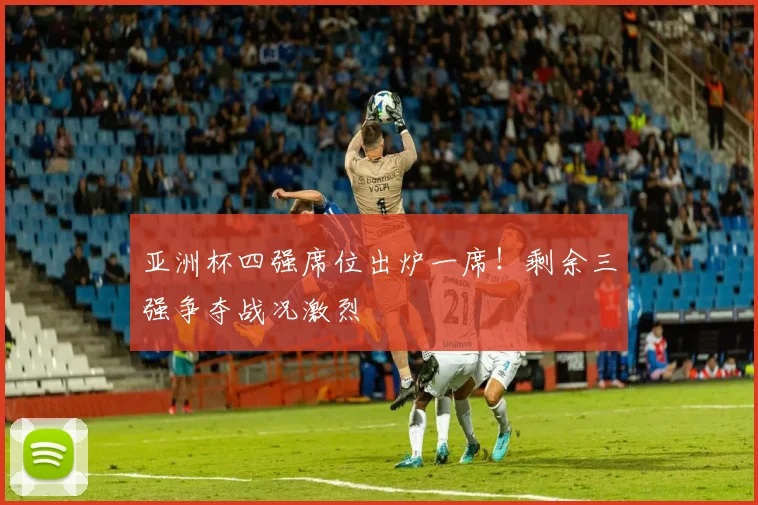 亚洲杯四强席位出炉一席！剩余三强争夺战况激烈