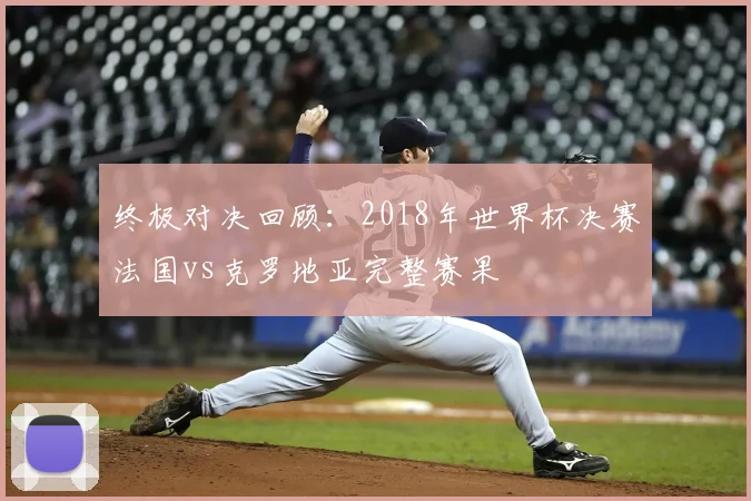 终极对决回顾：2018年世界杯决赛法国vs克罗地亚完整赛果