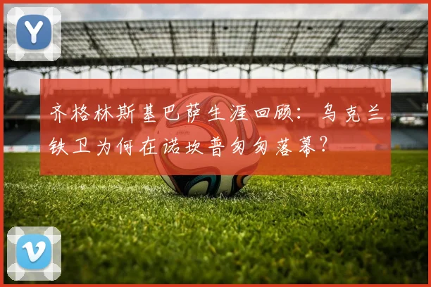 齐格林斯基巴萨生涯回顾：乌克兰铁卫为何在诺坎普匆匆落幕？