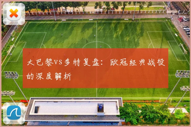 大巴黎vs多特复盘：欧冠经典战役的深度解析