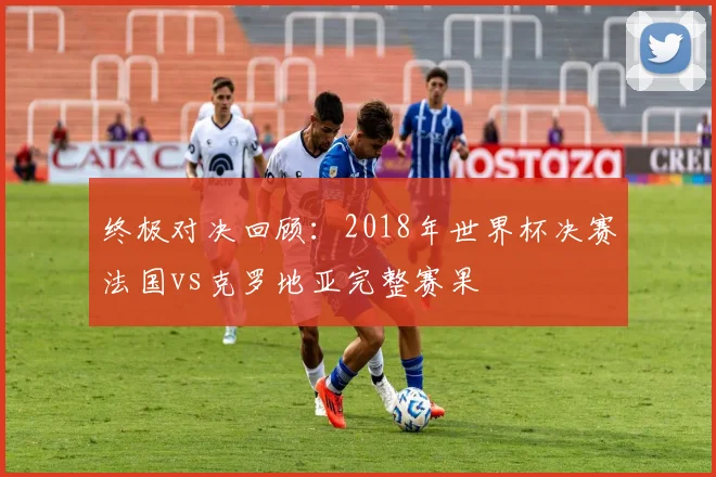终极对决回顾：2018年世界杯决赛法国vs克罗地亚完整赛果