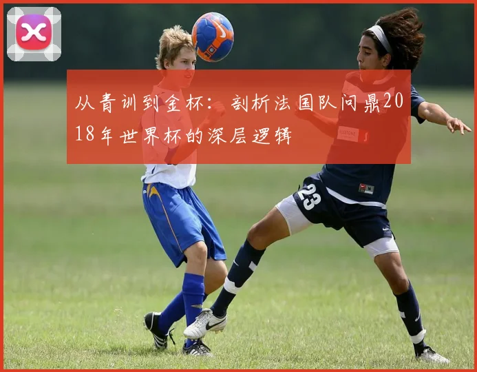 从青训到金杯：剖析法国队问鼎2018年世界杯的深层逻辑
