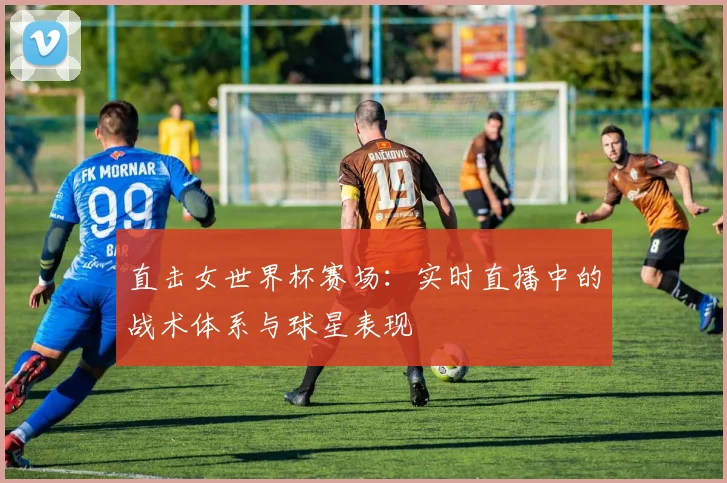 直击女世界杯赛场：实时直播中的战术体系与球星表现