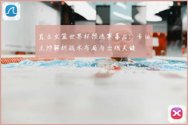 直击女篮世界杯预选赛幕后：专访主帅解析战术布局与出线关键