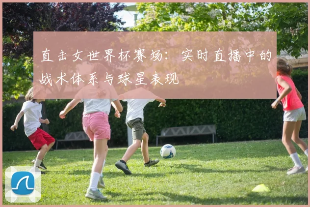 直击女世界杯赛场：实时直播中的战术体系与球星表现