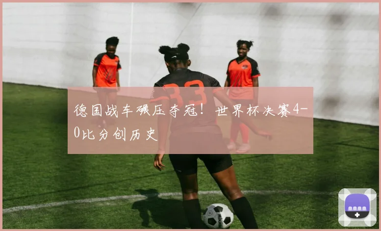 德国战车碾压夺冠！世界杯决赛4-0比分创历史