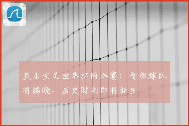 直击女足世界杯附加赛：晋级球队将揭晓，历史时刻即将诞生
