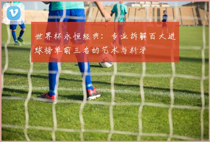 世界杯永恒经典：专业拆解百大进球榜单前三名的艺术与科学