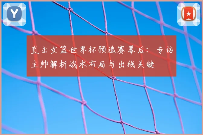 直击女篮世界杯预选赛幕后：专访主帅解析战术布局与出线关键