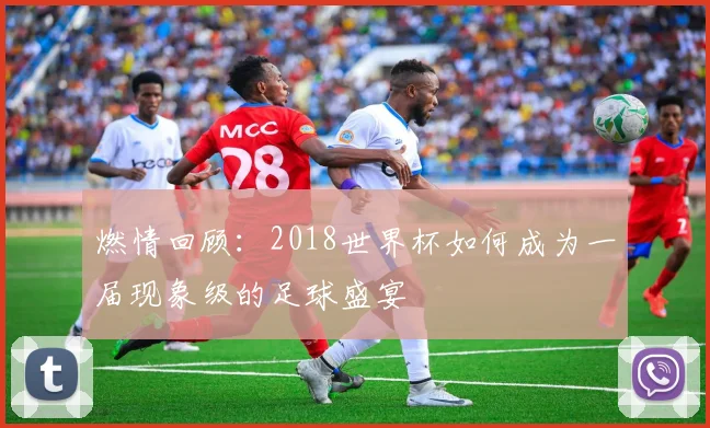 燃情回顾:2018世界杯如何成为一届现象级的足球盛宴
